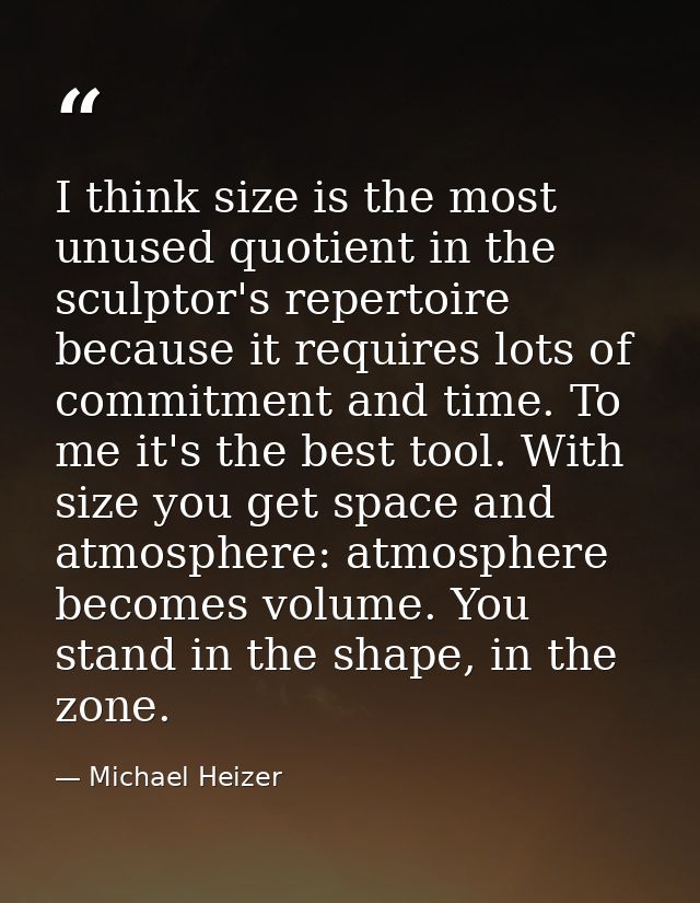 I think size is the most unused quotient in the sculptor's repertoire because it requires lots of commitment and time. T — Michael Heizer