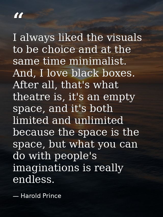 I always liked the visuals to be choice and at the same time minimalist. And, I love black boxes. After all, that's what — Harold Prince