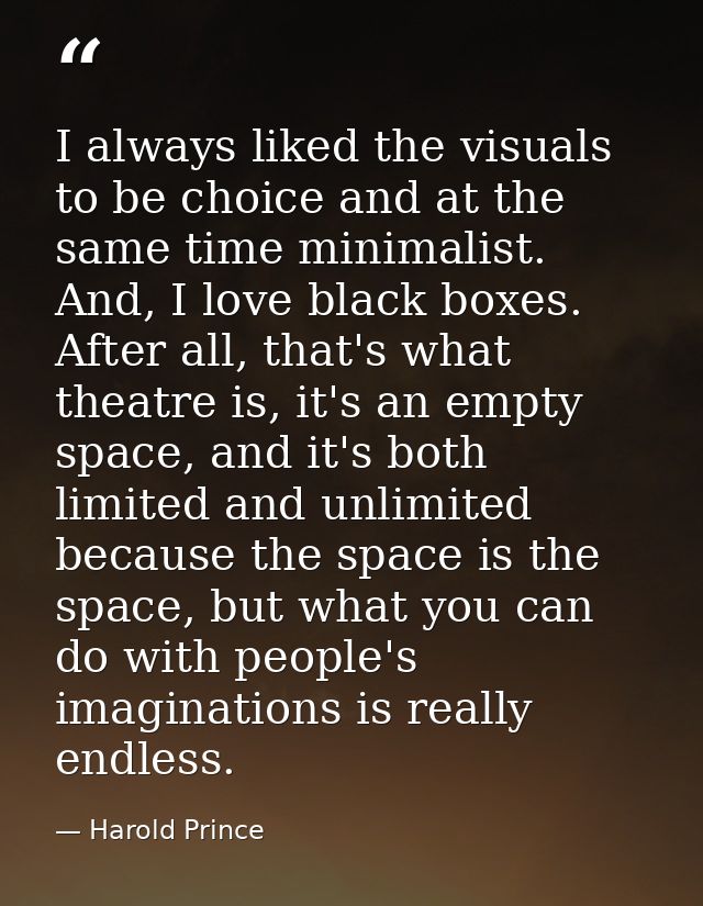 I always liked the visuals to be choice and at the same time minimalist. And, I love black boxes. After all, that's what — Harold Prince