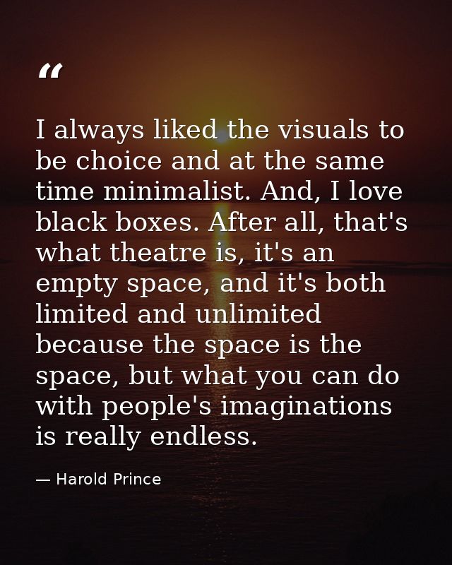 I always liked the visuals to be choice and at the same time minimalist. And, I love black boxes. After all, that's what — Harold Prince