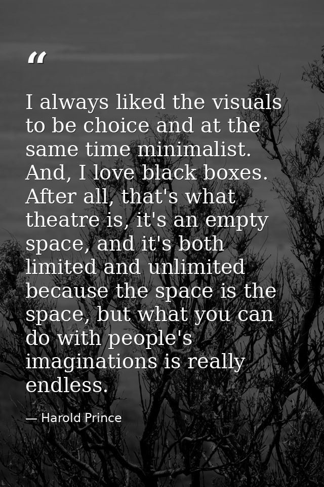 I always liked the visuals to be choice and at the same time minimalist. And, I love black boxes. After all, that's what — Harold Prince