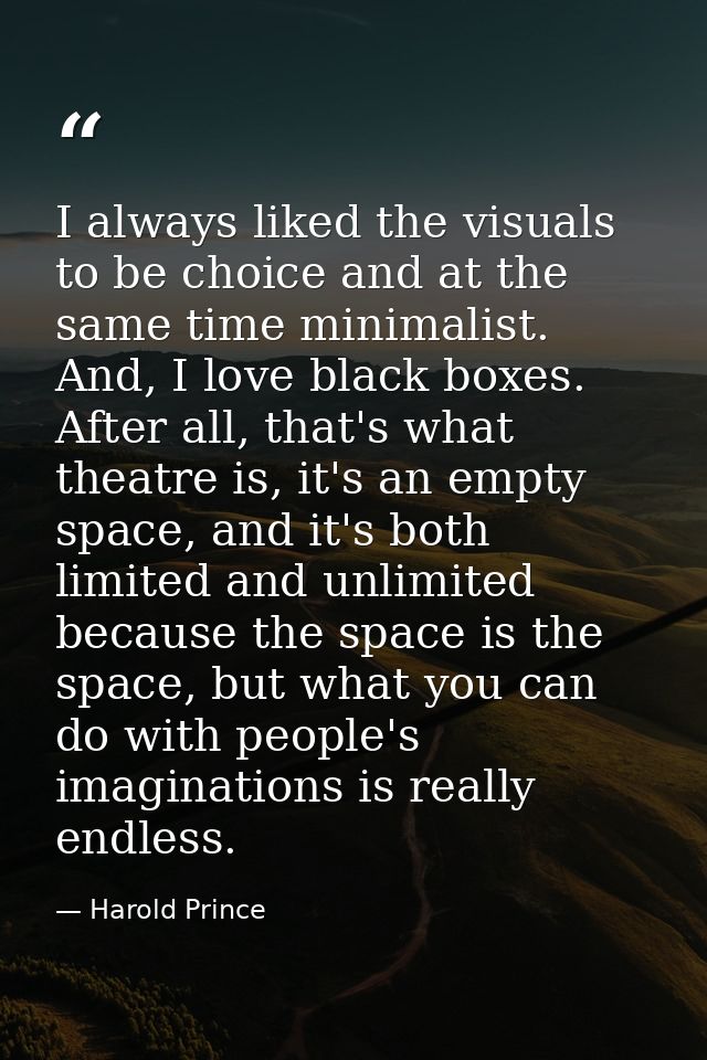 I always liked the visuals to be choice and at the same time minimalist. And, I love black boxes. After all, that's what — Harold Prince