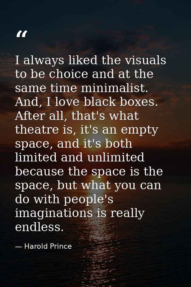 I always liked the visuals to be choice and at the same time minimalist. And, I love black boxes. After all, that's what — Harold Prince