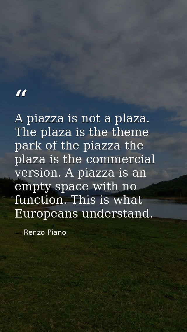 A piazza is not a plaza. The plaza is the theme park of the piazza the plaza is the commercial version. A piazza is an e — Renzo Piano