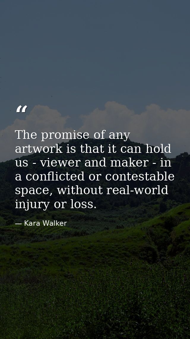 The promise of any artwork is that it can hold us - viewer and maker - in a conflicted or contestable space, without rea — Kara Walker