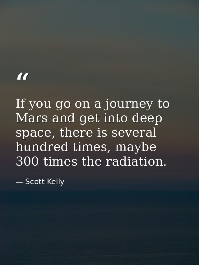 If you go on a journey to Mars and get into deep space, there is several hundred times, maybe 300 times the radiation. — Scott Kelly