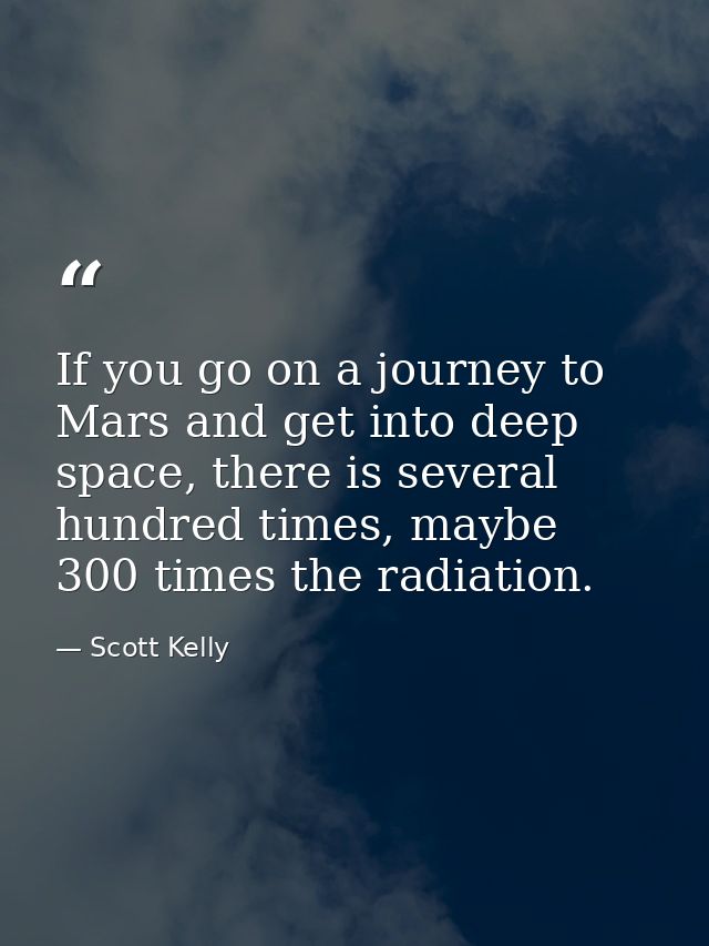 If you go on a journey to Mars and get into deep space, there is several hundred times, maybe 300 times the radiation. — Scott Kelly