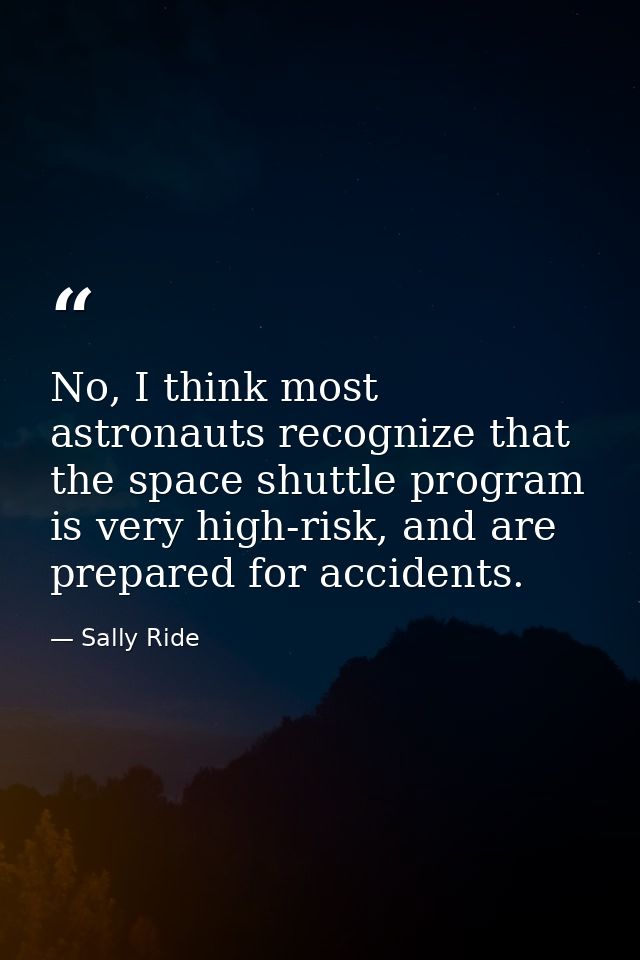 No, I think most astronauts recognize that the space shuttle program is very high-risk, and are prepared for accidents. — Sally Ride