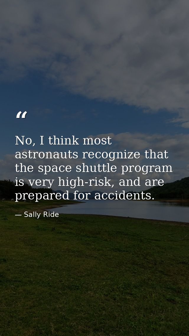 No, I think most astronauts recognize that the space shuttle program is very high-risk, and are prepared for accidents. — Sally Ride