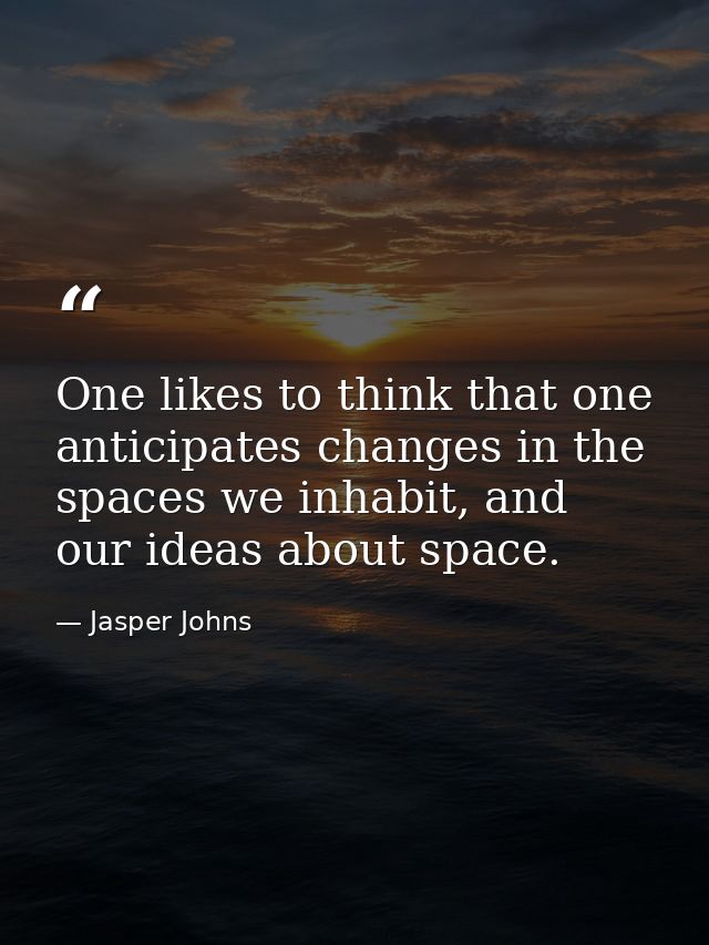 One likes to think that one anticipates changes in the spaces we inhabit, and our ideas about space. — Jasper Johns