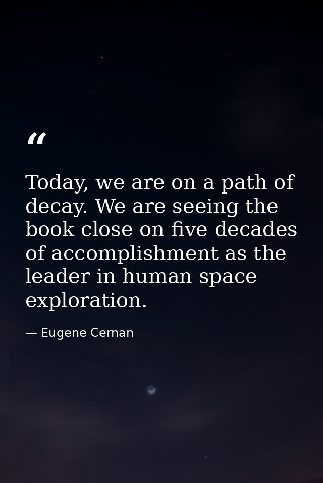 Today, we are on a path of decay. We are seeing the book close on five decades of accomplishment as the leader in human  — Eugene Cernan