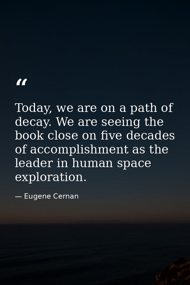 Today, we are on a path of decay. We are seeing the book close on five decades of accomplishment as the leader in human  — Eugene Cernan