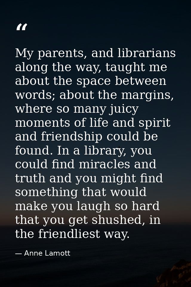 My parents, and librarians along the way, taught me about the space between words; about the margins, where so many juic — Anne Lamott