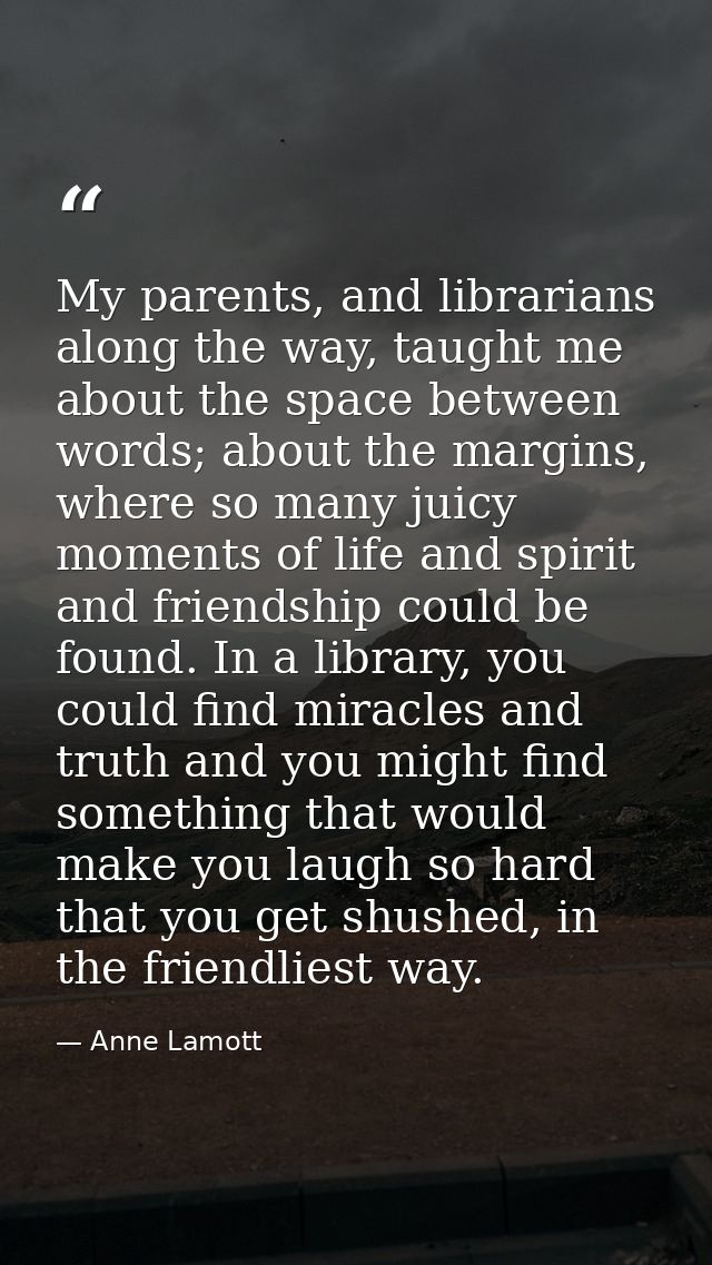 My parents, and librarians along the way, taught me about the space between words; about the margins, where so many juic — Anne Lamott