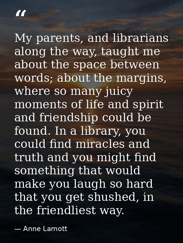 My parents, and librarians along the way, taught me about the space between words; about the margins, where so many juic — Anne Lamott