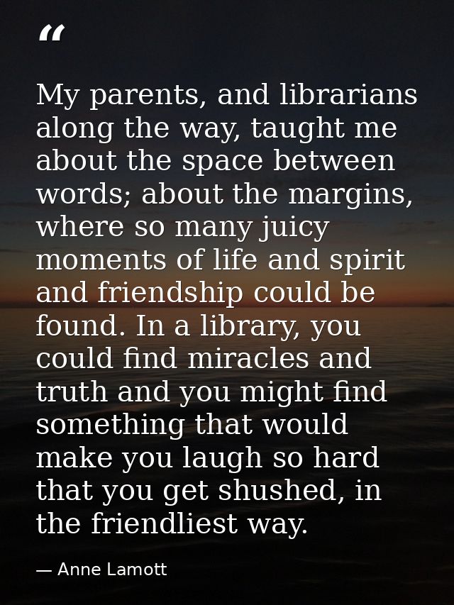 My parents, and librarians along the way, taught me about the space between words; about the margins, where so many juic — Anne Lamott