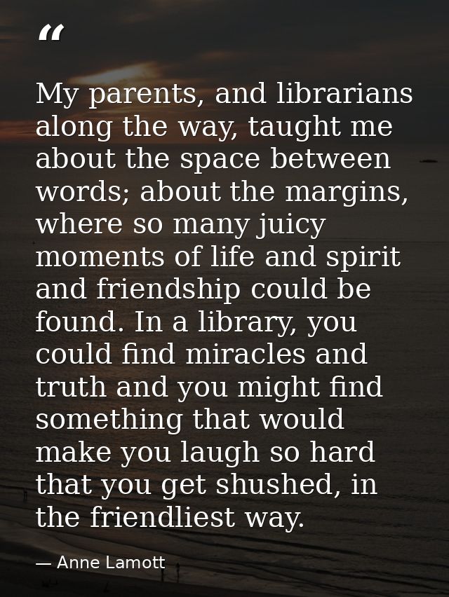 My parents, and librarians along the way, taught me about the space between words; about the margins, where so many juic — Anne Lamott