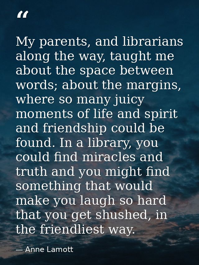 My parents, and librarians along the way, taught me about the space between words; about the margins, where so many juic — Anne Lamott
