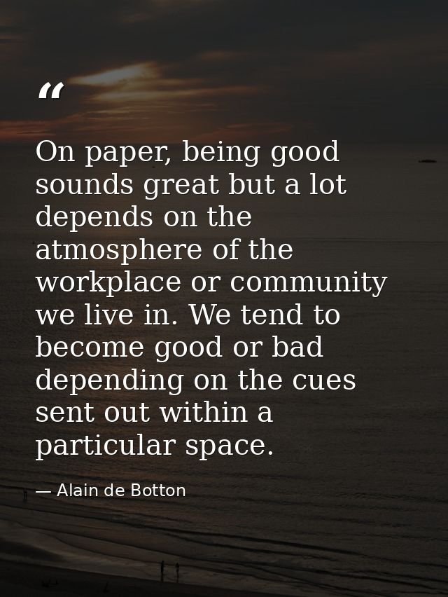 On paper, being good sounds great but a lot depends on the atmosphere of the workplace or community we live in. We tend  — Alain de Botton