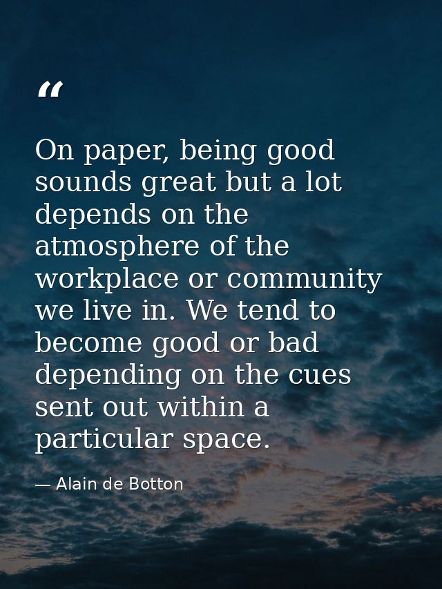 On paper, being good sounds great but a lot depends on the atmosphere of the workplace or community we live in. We tend  — Alain de Botton