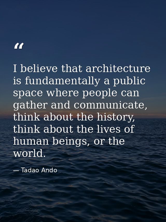 I believe that architecture is fundamentally a public space where people can gather and communicate, think about the his — Tadao Ando
