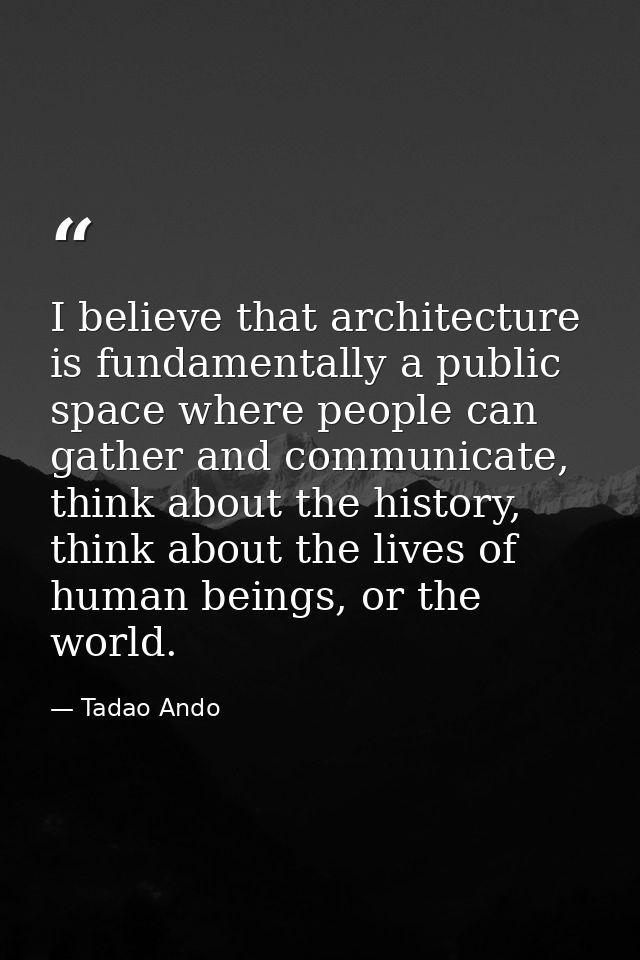 I believe that architecture is fundamentally a public space where people can gather and communicate, think about the his — Tadao Ando