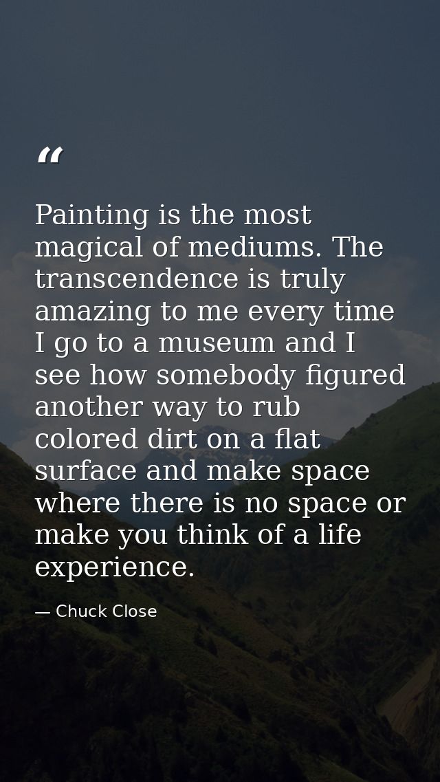 Painting is the most magical of mediums. The transcendence is truly amazing to me every time I go to a museum and I see  — Chuck Close