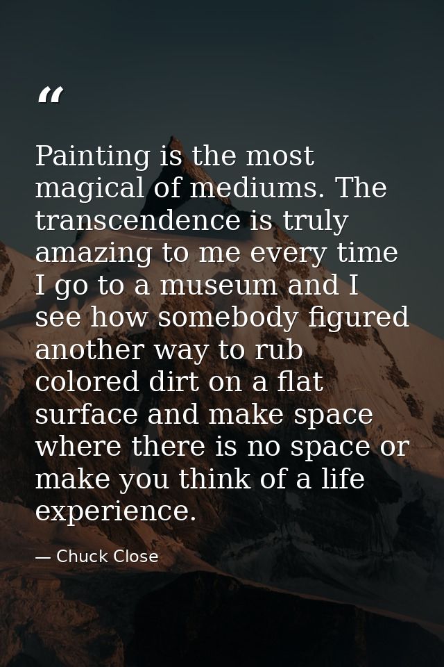 Painting is the most magical of mediums. The transcendence is truly amazing to me every time I go to a museum and I see  — Chuck Close