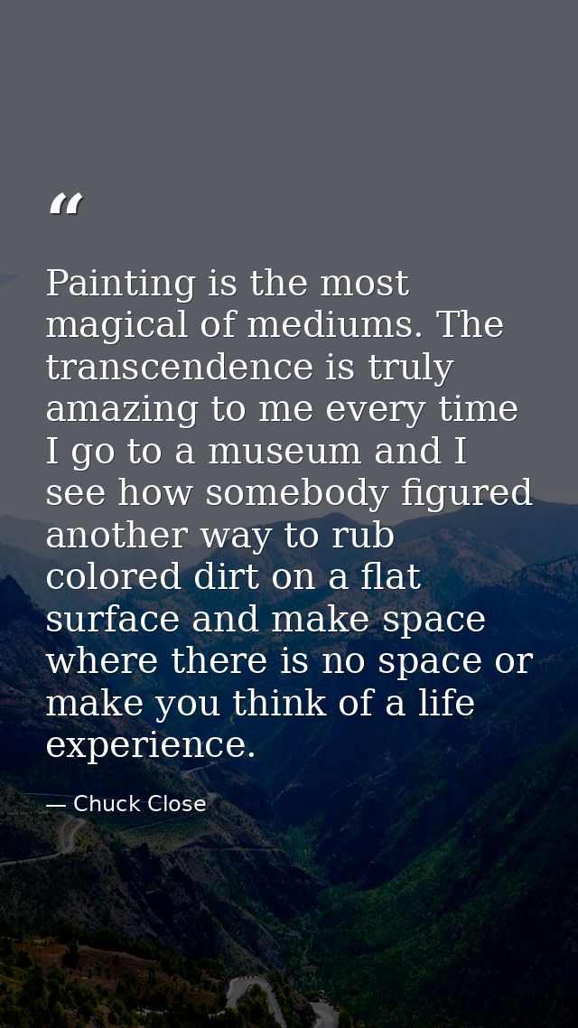 Painting is the most magical of mediums. The transcendence is truly amazing to me every time I go to a museum and I see  — Chuck Close