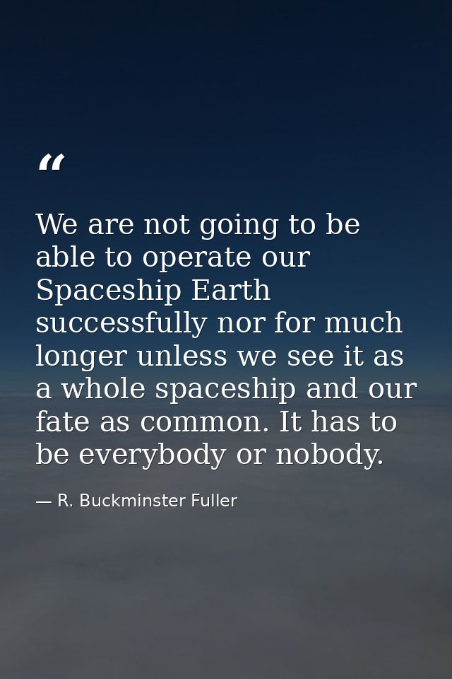 We are not going to be able to operate our Spaceship Earth successfully nor for much longer unless we see it as a whole  — R. Buckminster Fuller