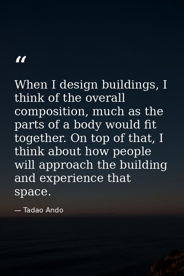 When I design buildings, I think of the overall composition, much as the parts of a body would fit together. On top of t — Tadao Ando