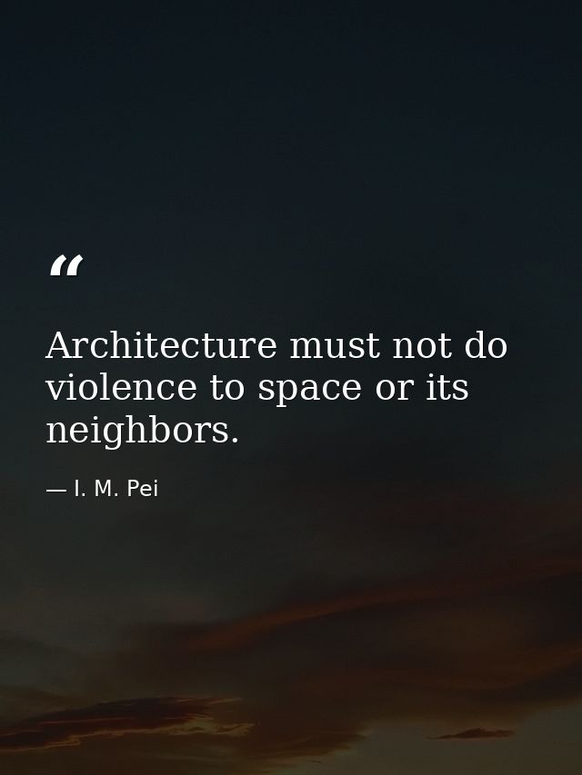 Architecture must not do violence to space or its neighbors. — I. M. Pei