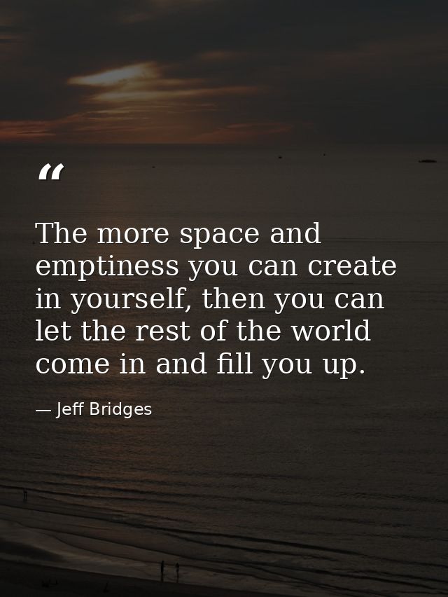 The more space and emptiness you can create in yourself, then you can let the rest of the world come in and fill you up. — Jeff Bridges