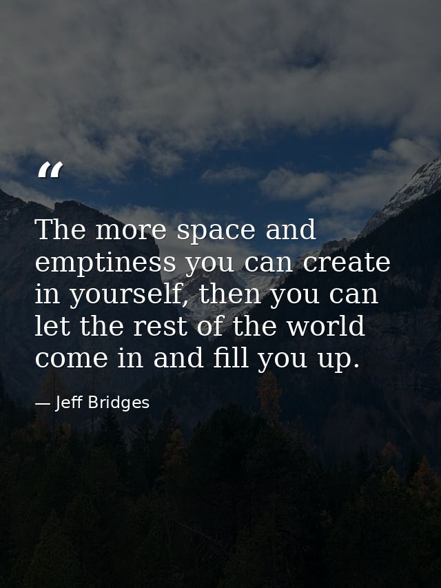 The more space and emptiness you can create in yourself, then you can let the rest of the world come in and fill you up. — Jeff Bridges