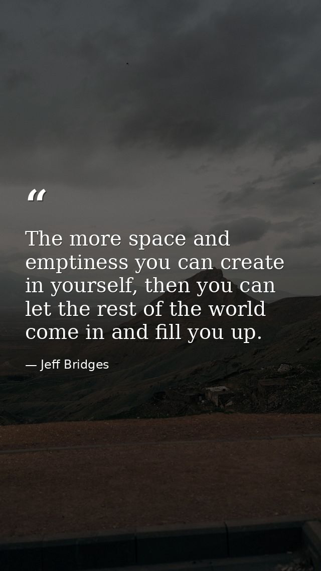 The more space and emptiness you can create in yourself, then you can let the rest of the world come in and fill you up. — Jeff Bridges