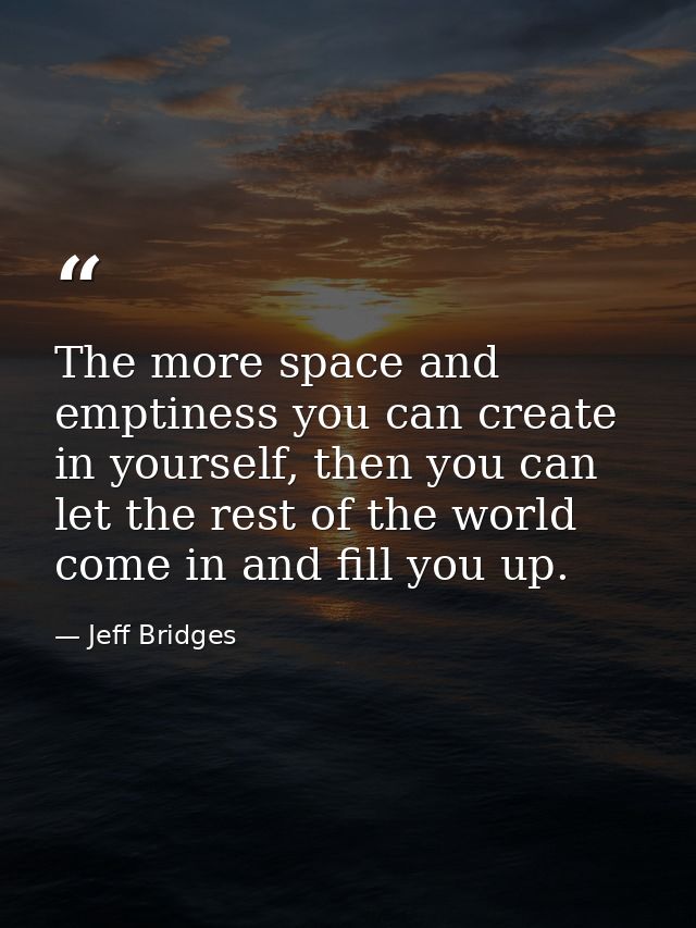The more space and emptiness you can create in yourself, then you can let the rest of the world come in and fill you up. — Jeff Bridges