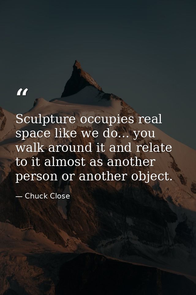 Sculpture occupies real space like we do... you walk around it and relate to it almost as another person or another obje — Chuck Close