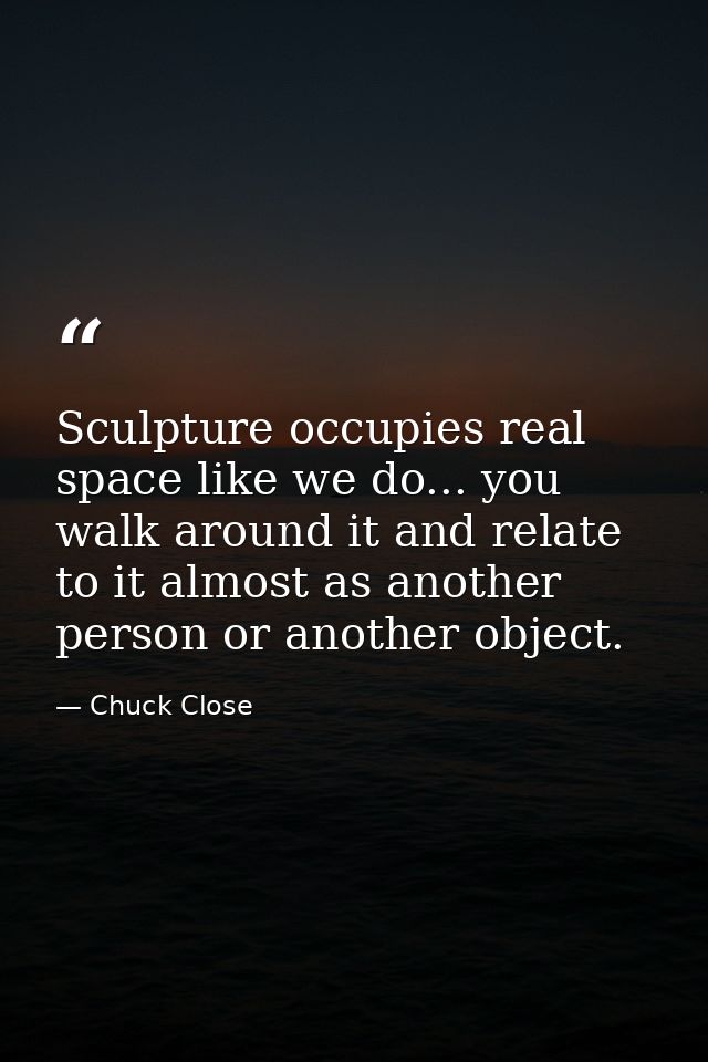 Sculpture occupies real space like we do... you walk around it and relate to it almost as another person or another obje — Chuck Close