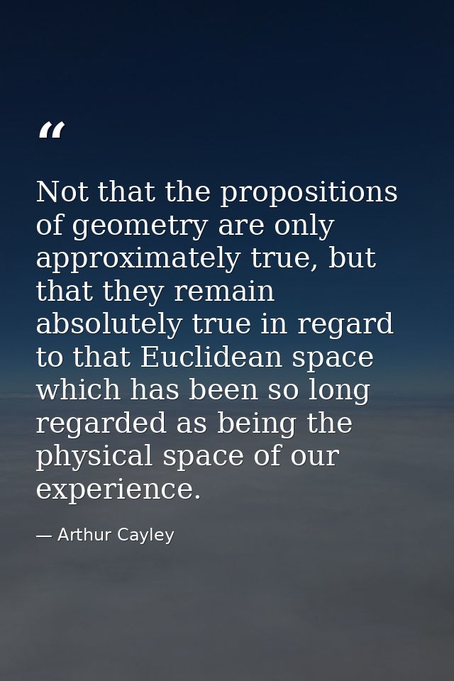 Not that the propositions of geometry are only approximately true, but that they remain absolutely true in regard to tha — Arthur Cayley