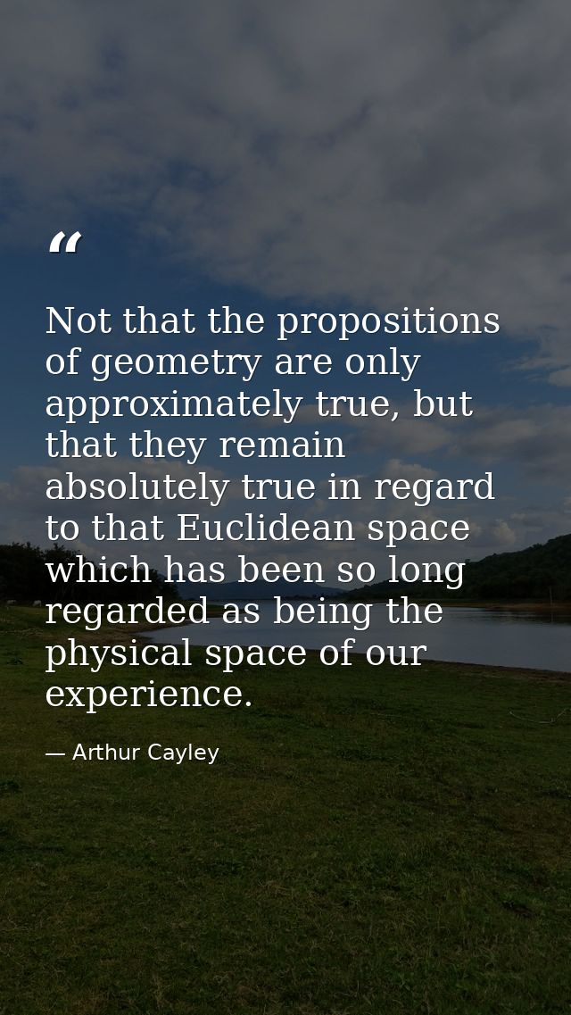 Not that the propositions of geometry are only approximately true, but that they remain absolutely true in regard to tha — Arthur Cayley