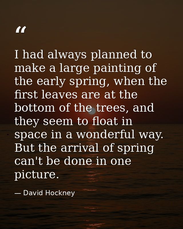 I had always planned to make a large painting of the early spring, when the first leaves are at the bottom of the trees, — David Hockney