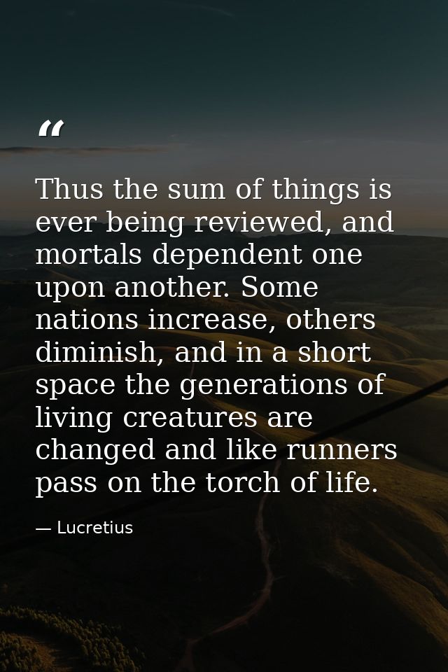 Thus the sum of things is ever being reviewed, and mortals dependent one upon another. Some nations increase, others dim — Lucretius
