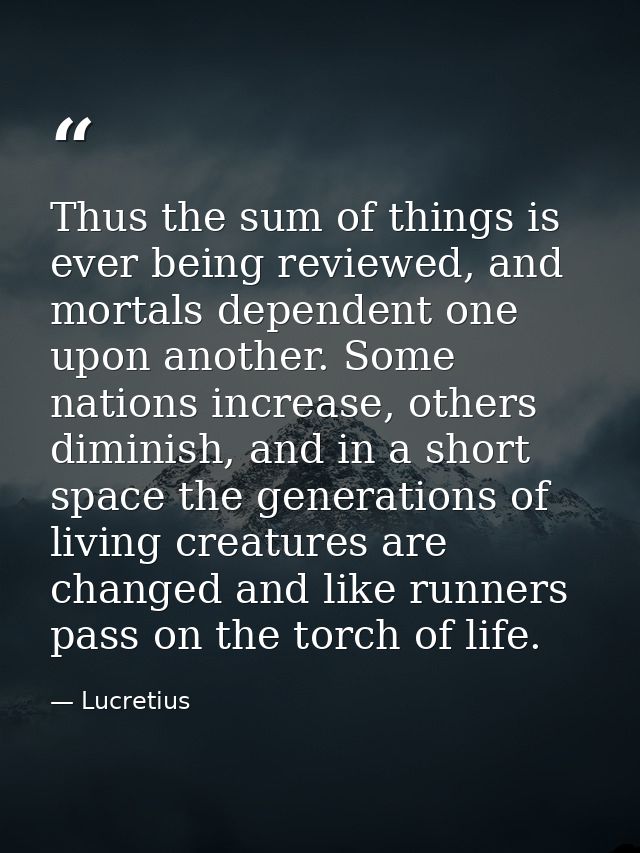 Thus the sum of things is ever being reviewed, and mortals dependent one upon another. Some nations increase, others dim — Lucretius