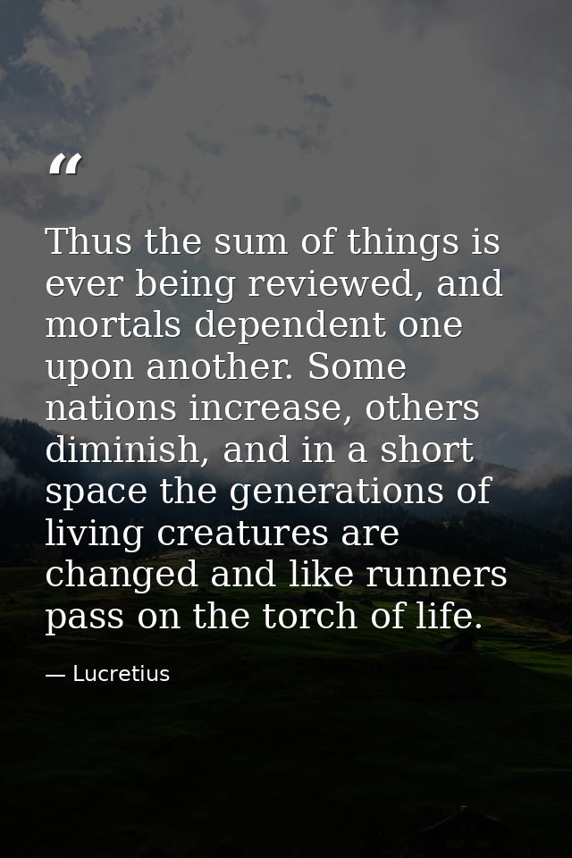 Thus the sum of things is ever being reviewed, and mortals dependent one upon another. Some nations increase, others dim — Lucretius