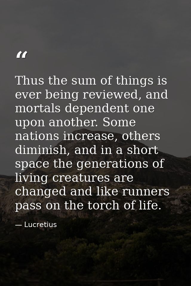 Thus the sum of things is ever being reviewed, and mortals dependent one upon another. Some nations increase, others dim — Lucretius