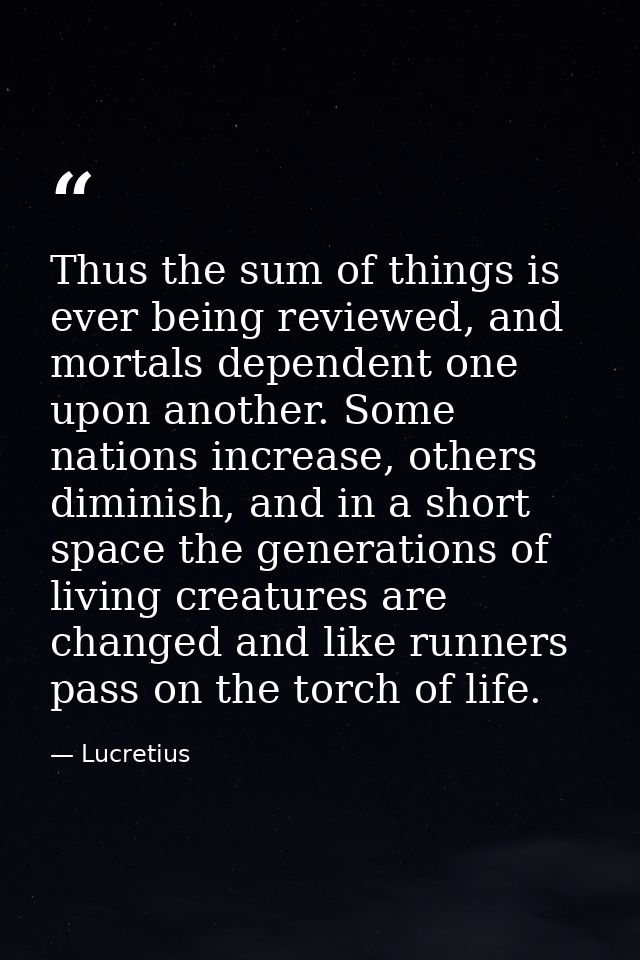 Thus the sum of things is ever being reviewed, and mortals dependent one upon another. Some nations increase, others dim — Lucretius
