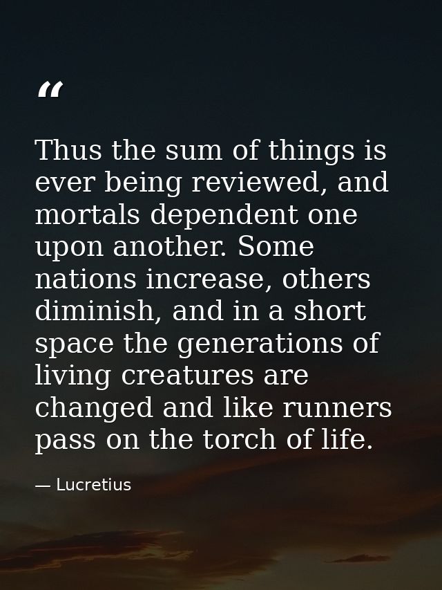 Thus the sum of things is ever being reviewed, and mortals dependent one upon another. Some nations increase, others dim — Lucretius