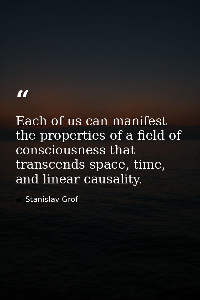 Each of us can manifest the properties of a field of consciousness that transcends space, time, and linear causality. — Stanislav Grof