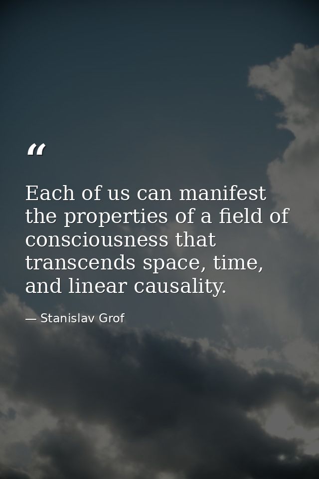 Each of us can manifest the properties of a field of consciousness that transcends space, time, and linear causality. — Stanislav Grof