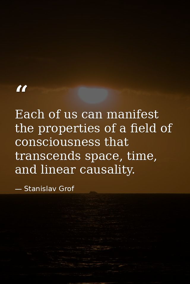 Each of us can manifest the properties of a field of consciousness that transcends space, time, and linear causality. — Stanislav Grof